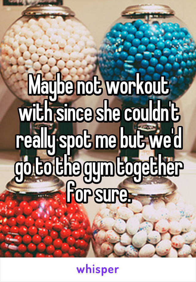 Maybe not workout with since she couldn't really spot me but we'd go to the gym together for sure.