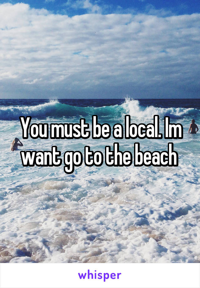 You must be a local. Im want go to the beach 