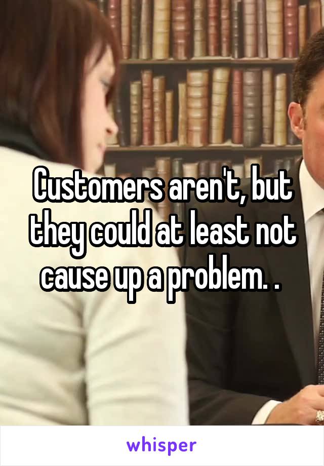 Customers aren't, but they could at least not cause up a problem. . 