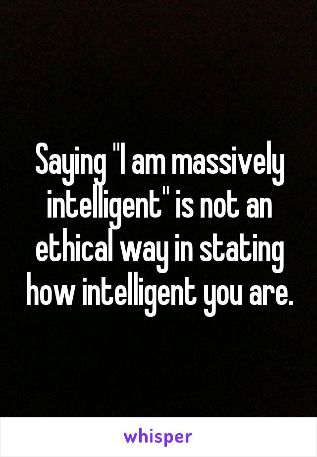 Saying "I am massively intelligent" is not an ethical way in stating how intelligent you are.