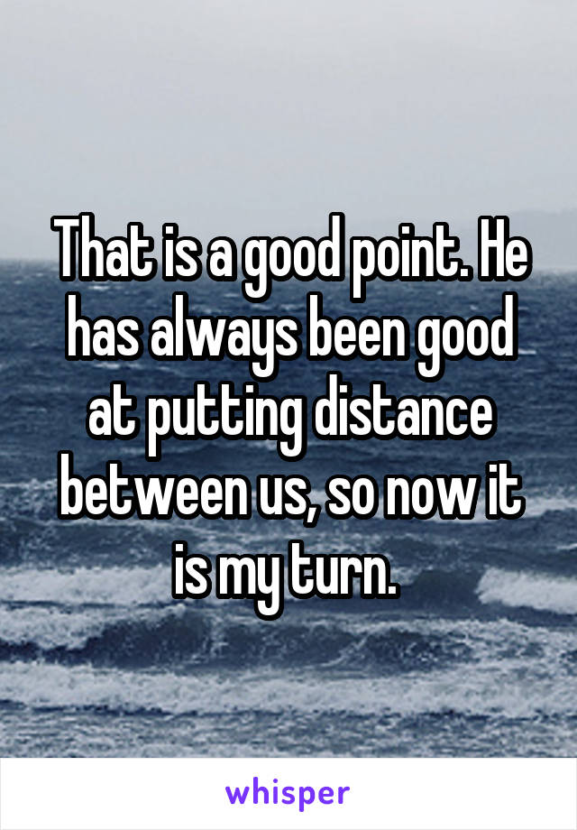 That is a good point. He has always been good at putting distance between us, so now it is my turn. 