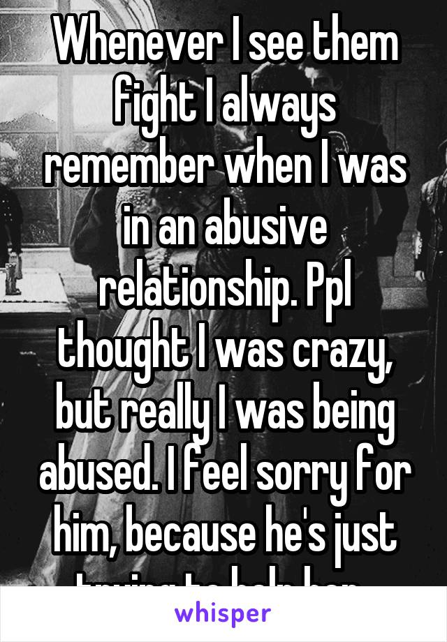 Whenever I see them fight I always remember when I was in an abusive relationship. Ppl thought I was crazy, but really I was being abused. I feel sorry for him, because he's just trying to help her. 