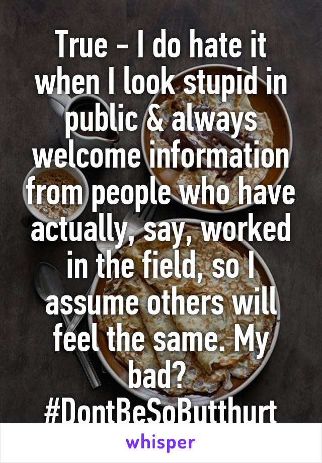 True - I do hate it when I look stupid in public & always welcome information from people who have actually, say, worked in the field, so I assume others will feel the same. My bad? 
#DontBeSoButthurt
