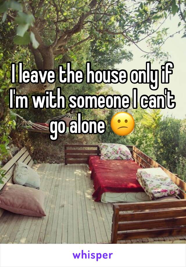 I leave the house only if I'm with someone I can't go alone 😕