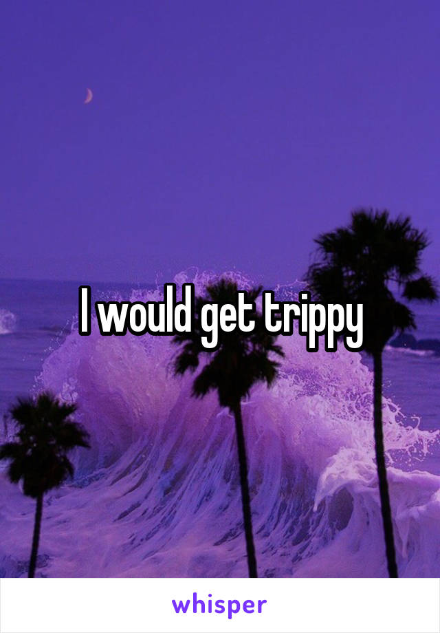 I would get trippy