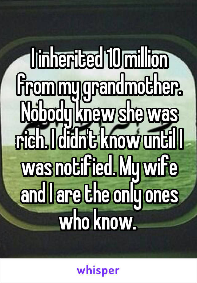 I inherited 10 million from my grandmother. Nobody knew she was rich. I didn't know until I was notified. My wife and I are the only ones who know. 