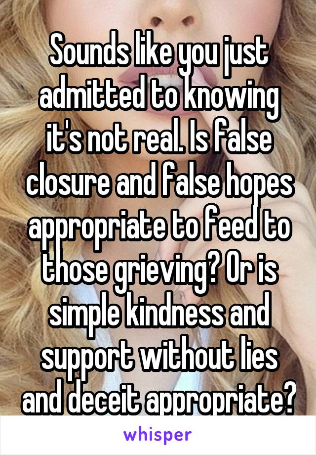 Sounds like you just admitted to knowing it's not real. Is false closure and false hopes appropriate to feed to those grieving? Or is simple kindness and support without lies and deceit appropriate?