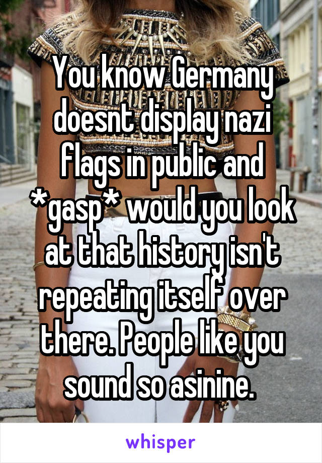 You know Germany doesnt display nazi flags in public and *gasp* would you look at that history isn't repeating itself over there. People like you sound so asinine. 