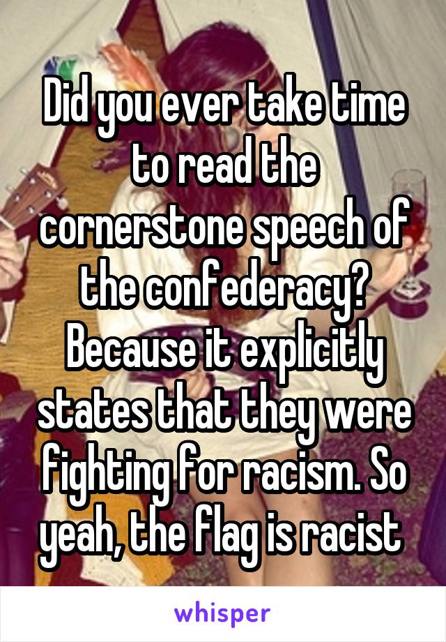 Did you ever take time to read the cornerstone speech of the confederacy? Because it explicitly states that they were fighting for racism. So yeah, the flag is racist 