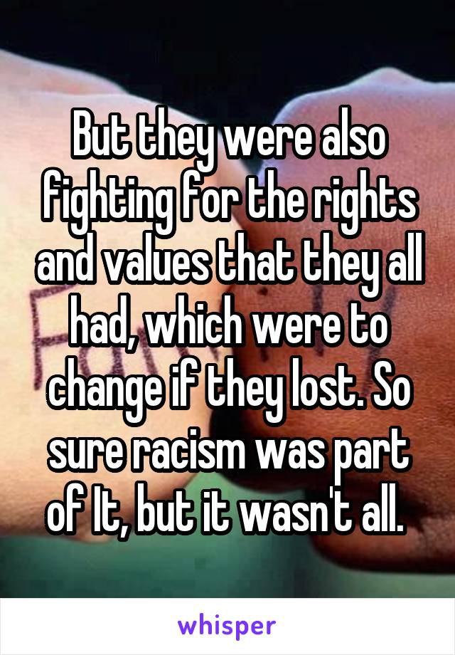 But they were also fighting for the rights and values that they all had, which were to change if they lost. So sure racism was part of It, but it wasn't all. 