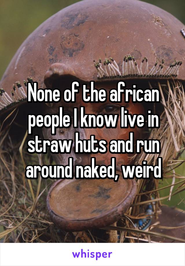 None of the african people I know live in straw huts and run around naked, weird