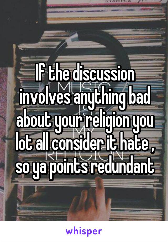 If the discussion involves anything bad about your religion you lot all consider it hate , so ya points redundant