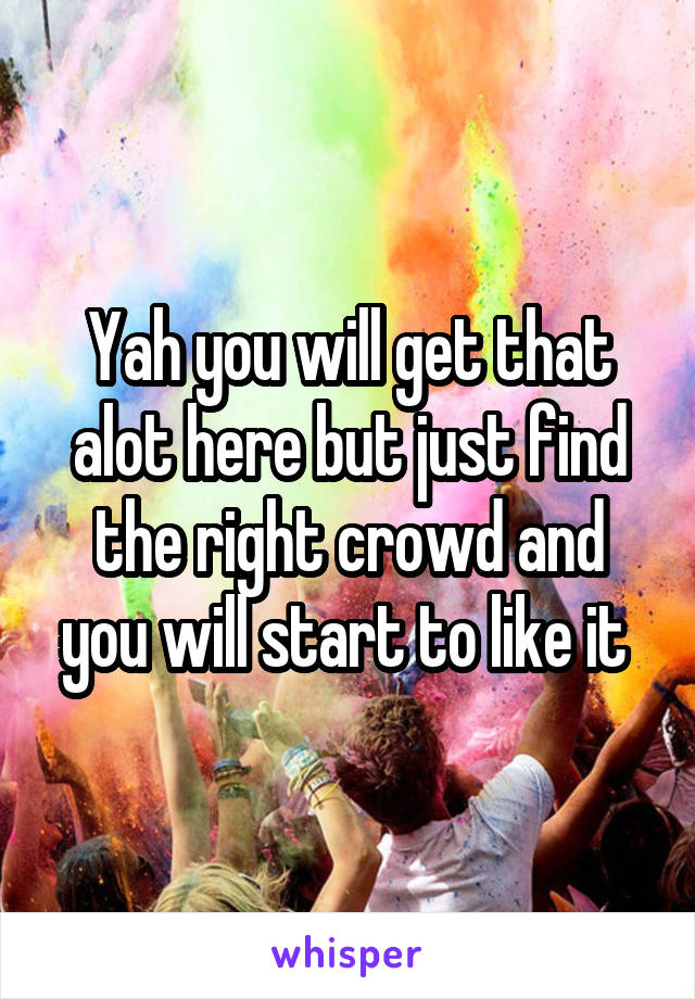 Yah you will get that alot here but just find the right crowd and you will start to like it 