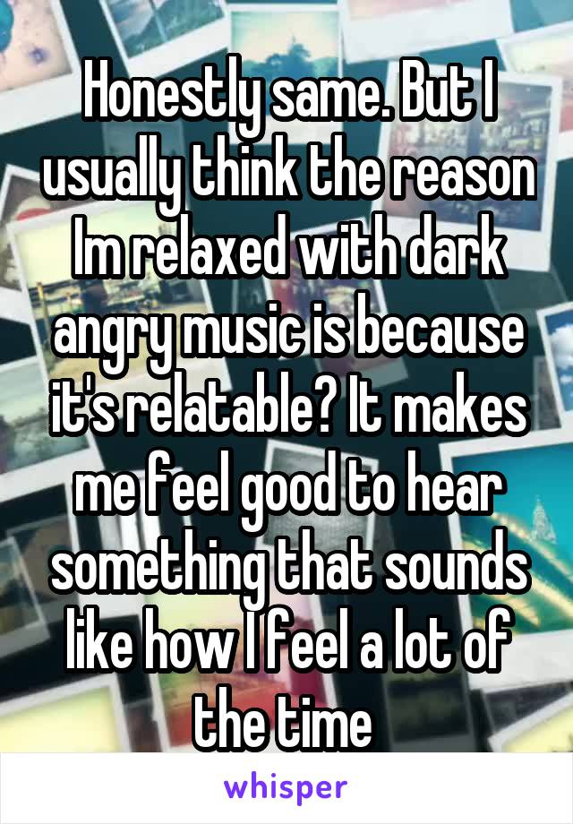 Honestly same. But I usually think the reason Im relaxed with dark angry music is because it's relatable? It makes me feel good to hear something that sounds like how I feel a lot of the time 
