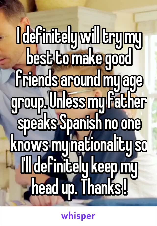 I definitely will try my best to make good friends around my age group. Unless my father speaks Spanish no one knows my nationality so I'll definitely keep my head up. Thanks !