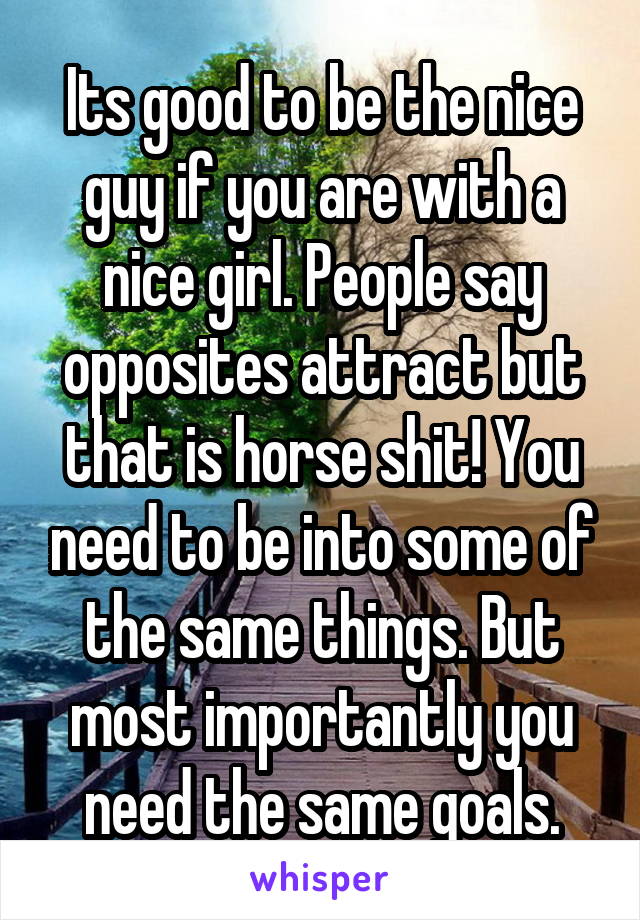 Its good to be the nice guy if you are with a nice girl. People say opposites attract but that is horse shit! You need to be into some of the same things. But most importantly you need the same goals.