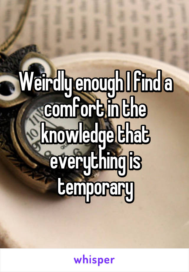 Weirdly enough I find a comfort in the knowledge that everything is temporary
