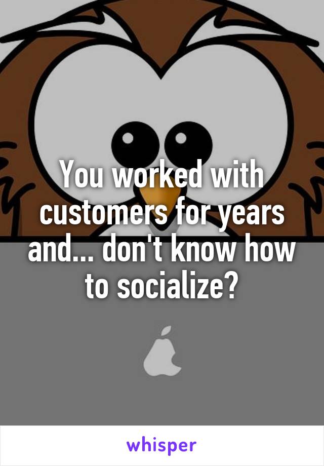 You worked with customers for years and... don't know how to socialize?