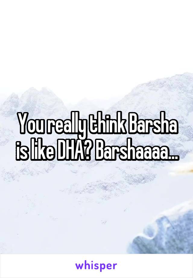 You really think Barsha is like DHA? Barshaaaa...