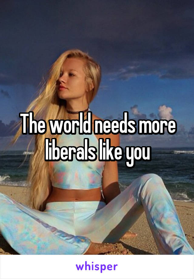 The world needs more liberals like you