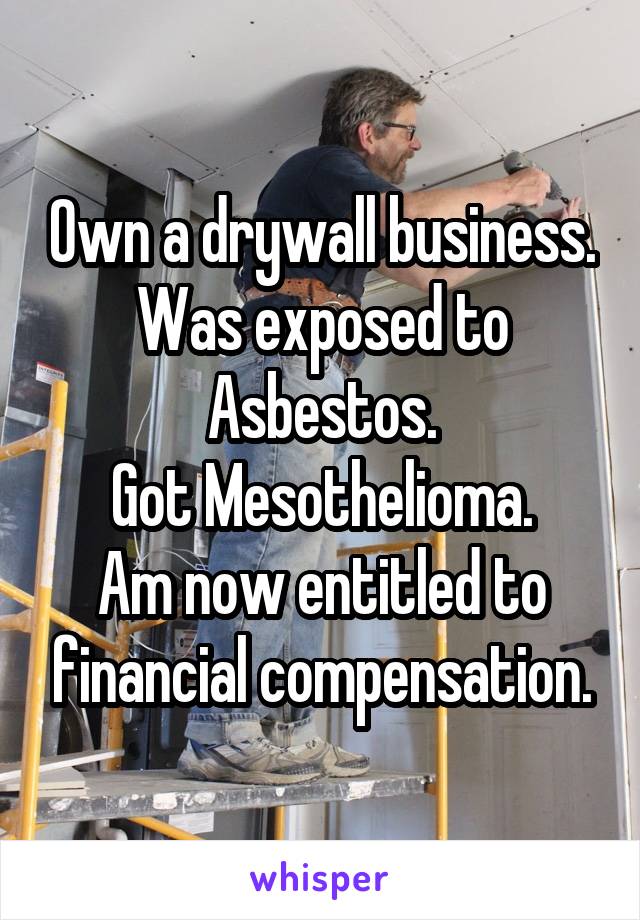 Own a drywall business.
Was exposed to Asbestos.
Got Mesothelioma.
Am now entitled to financial compensation.