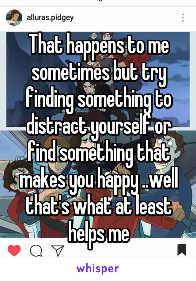 That happens to me sometimes but try finding something to distract yourself or find something that makes you happy ..well that's what at least helps me