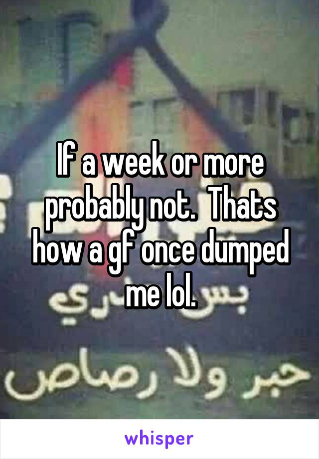 If a week or more probably not.  Thats how a gf once dumped me lol.