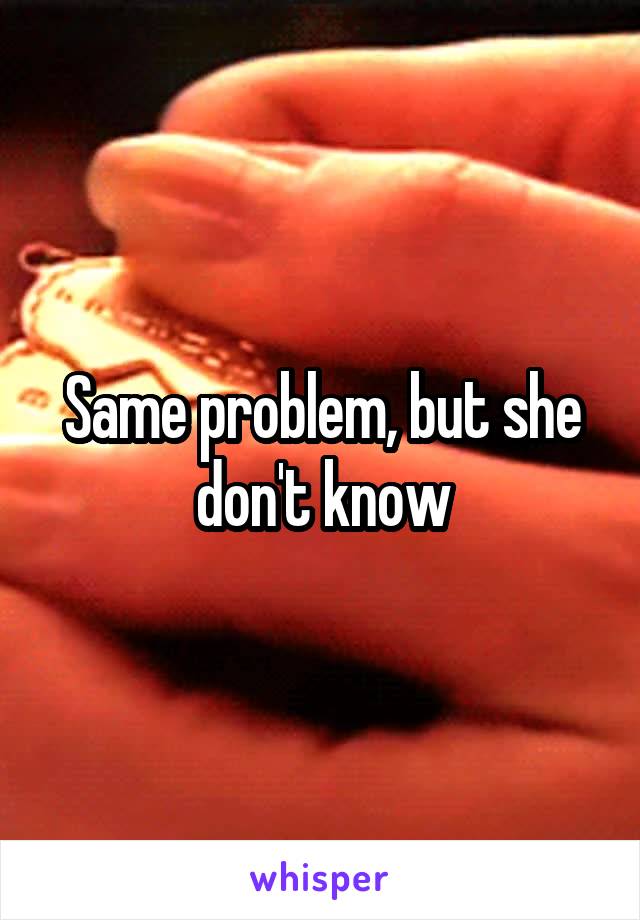 Same problem, but she don't know