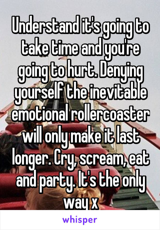 Understand it's going to take time and you're going to hurt. Denying yourself the inevitable emotional rollercoaster will only make it last longer. Cry, scream, eat and party. It's the only way x