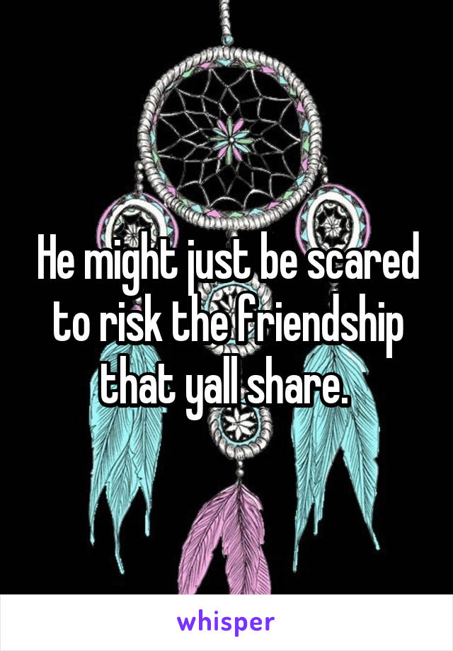 He might just be scared to risk the friendship that yall share. 