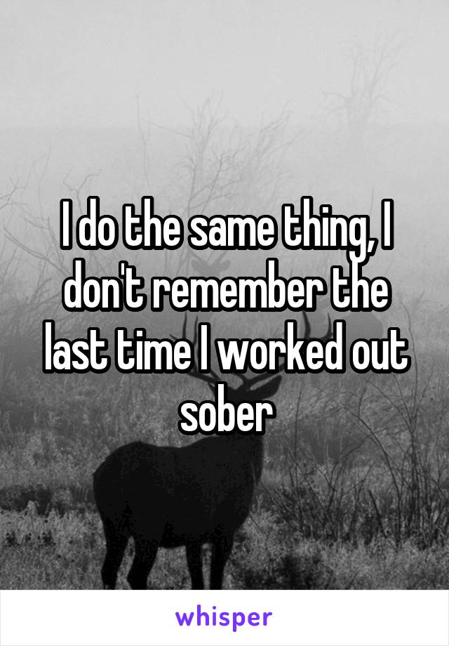 I do the same thing, I don't remember the last time I worked out sober