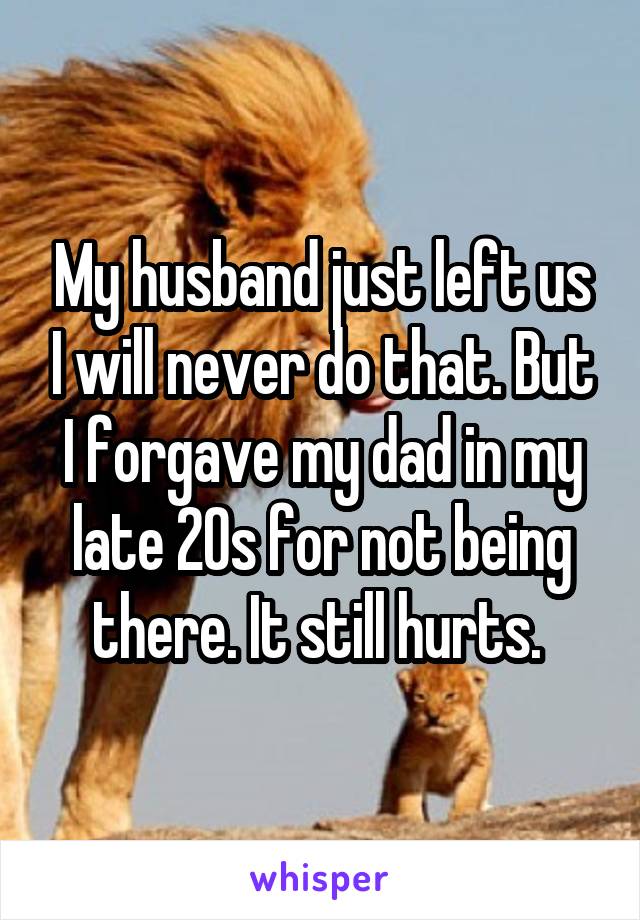 My husband just left us I will never do that. But I forgave my dad in my late 20s for not being there. It still hurts. 