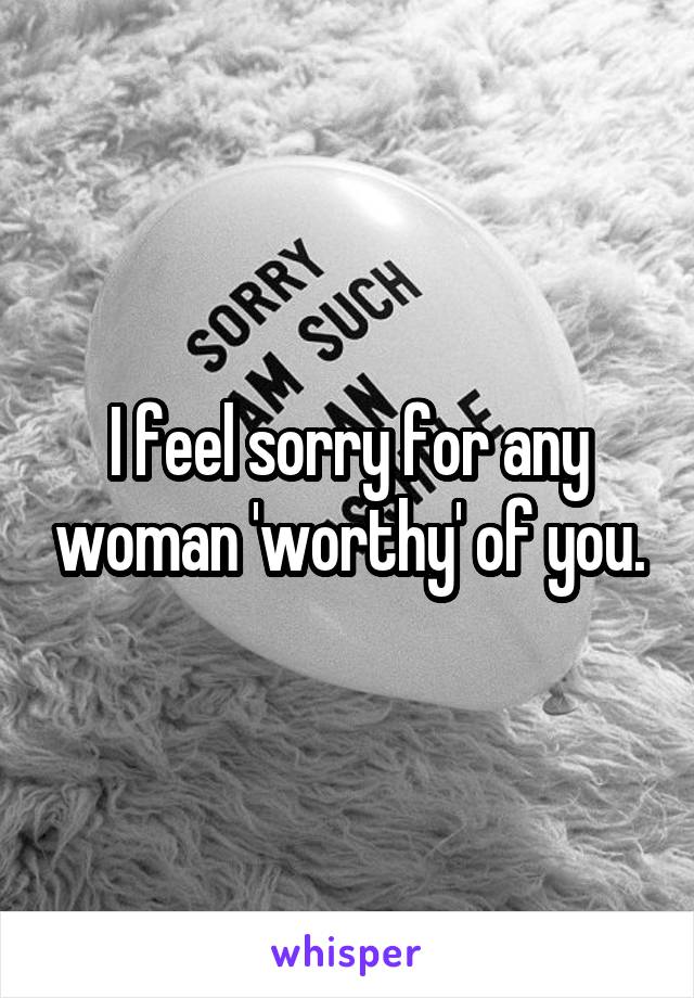 I feel sorry for any woman 'worthy' of you.
