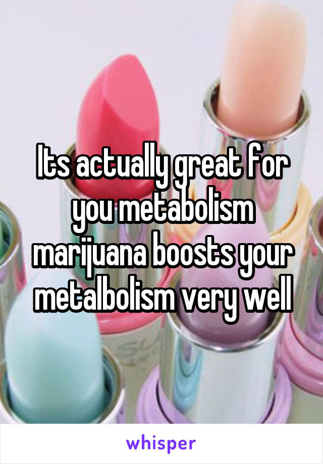 Its actually great for you metabolism marijuana boosts your metalbolism very well