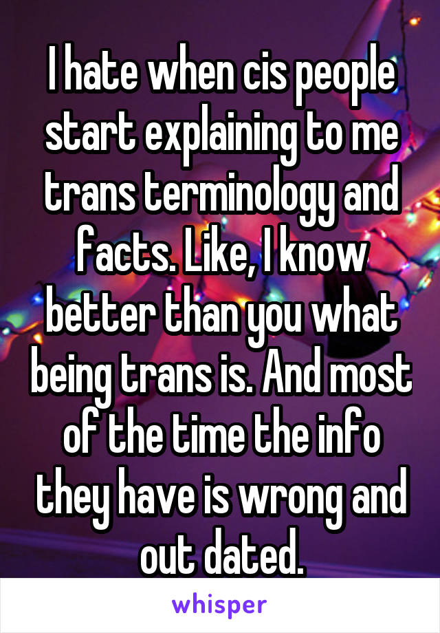 I hate when cis people start explaining to me trans terminology and facts. Like, I know better than you what being trans is. And most of the time the info they have is wrong and out dated.