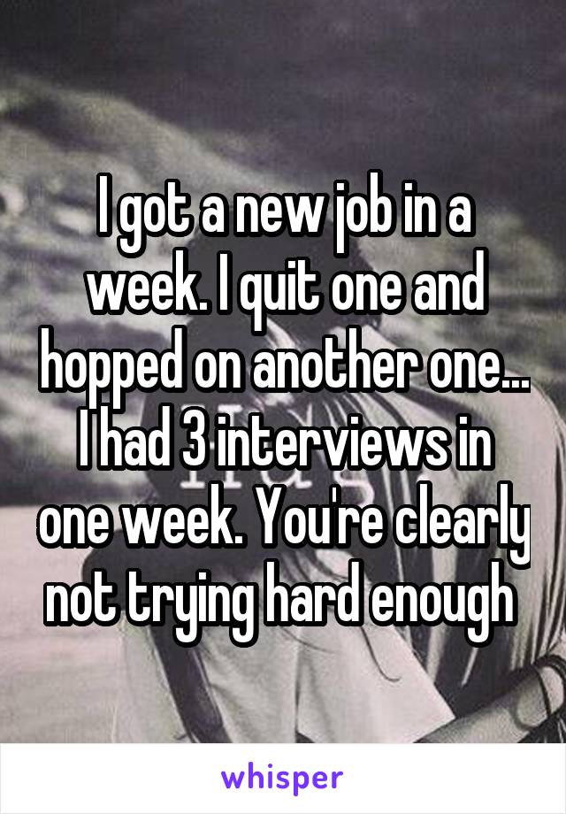I got a new job in a week. I quit one and hopped on another one... I had 3 interviews in one week. You're clearly not trying hard enough 