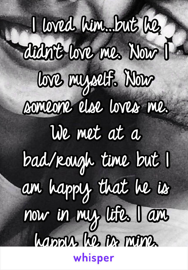 I loved him...but he didn't love me. Now I love myself. Now someone else loves me. We met at a bad/rough time but I am happy that he is now in my life. I am happy he is mine.