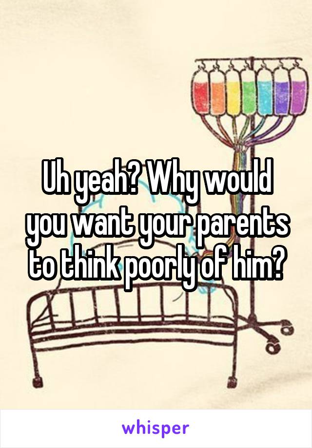 Uh yeah? Why would you want your parents to think poorly of him?