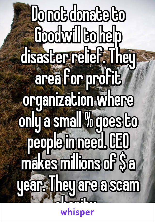 Do not donate to Goodwill to help disaster relief. They area for profit organization where only a small % goes to people in need. CEO makes millions of $ a year. They are a scam charity. 