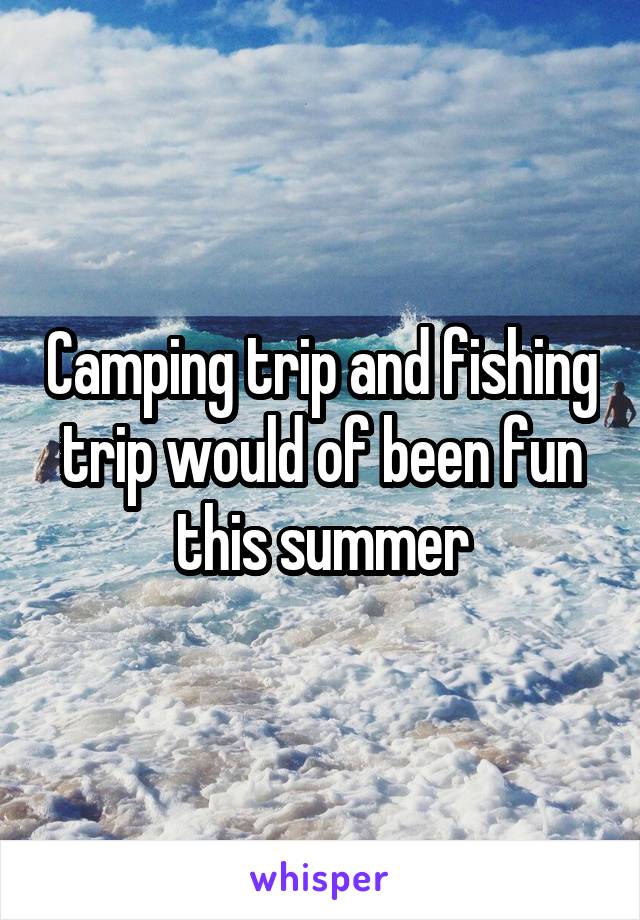 Camping trip and fishing trip would of been fun this summer