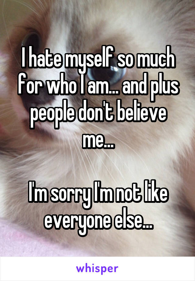 I hate myself so much for who I am... and plus people don't believe me...

I'm sorry I'm not like everyone else...