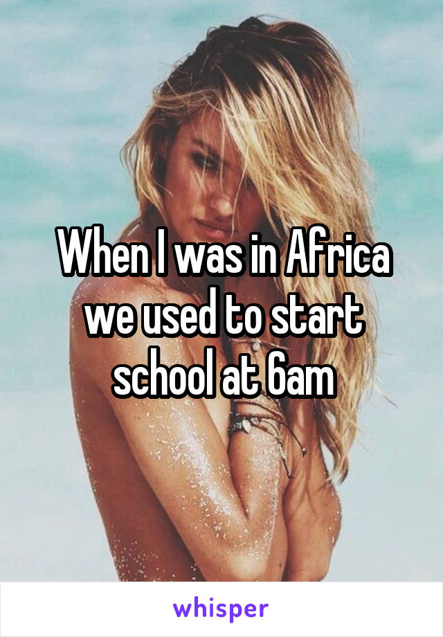 When I was in Africa we used to start school at 6am