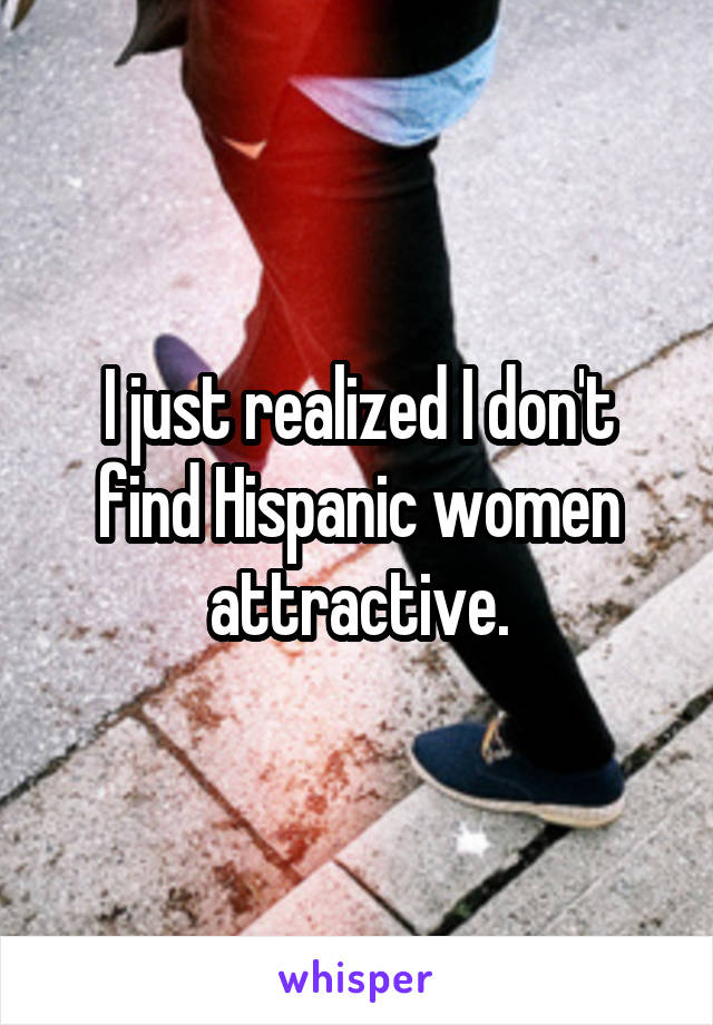 I just realized I don't find Hispanic women attractive.