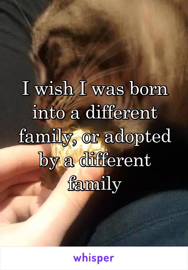 I wish I was born into a different family, or adopted by a different family