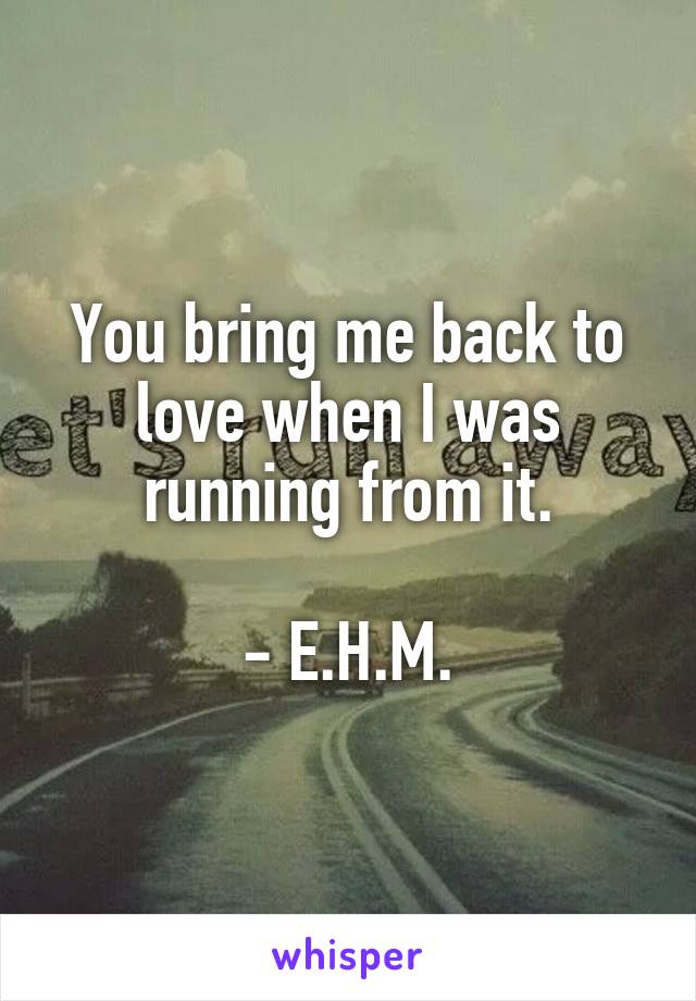 You bring me back to love when I was running from it.

- E.H.M.