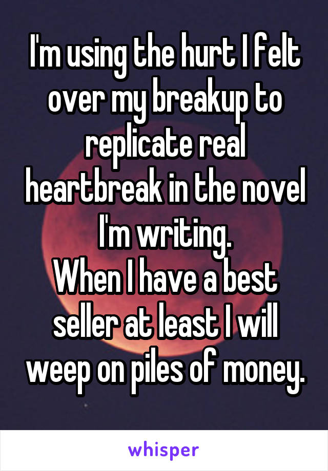 I'm using the hurt I felt over my breakup to replicate real heartbreak in the novel I'm writing.
When I have a best seller at least I will weep on piles of money.
