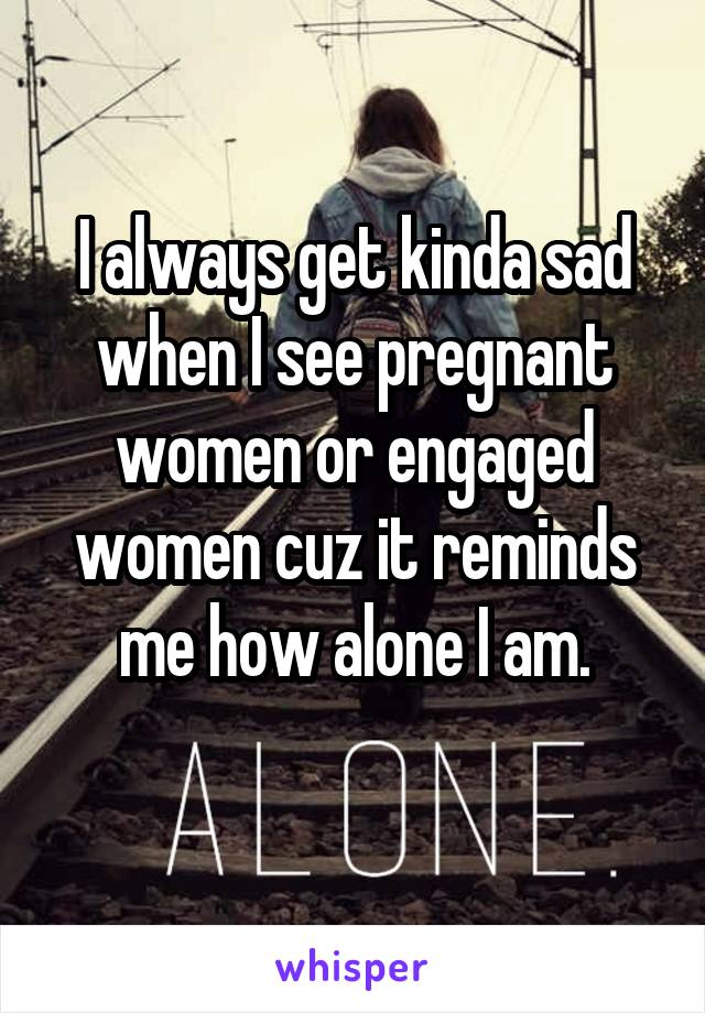 I always get kinda sad when I see pregnant women or engaged women cuz it reminds me how alone I am.
