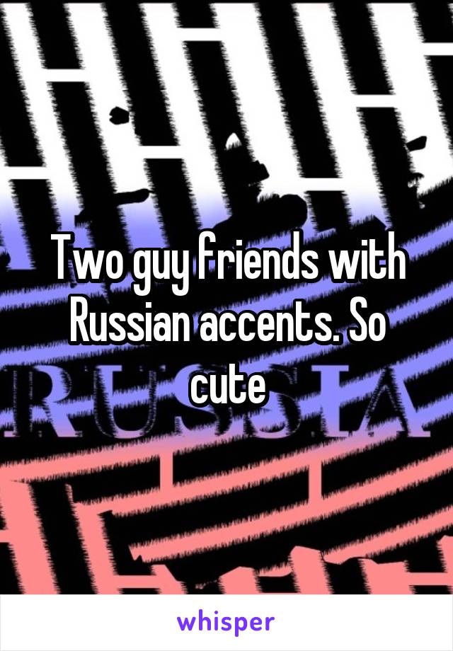 Two guy friends with Russian accents. So cute