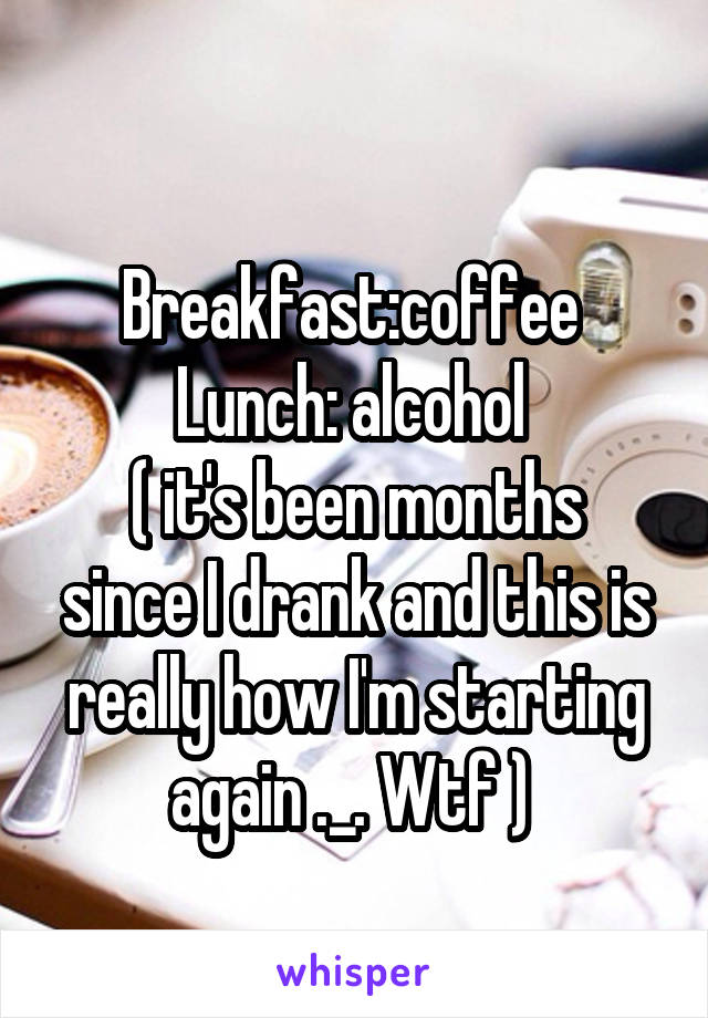 
Breakfast:coffee 
Lunch: alcohol 
( it's been months since I drank and this is really how I'm starting again ._. Wtf ) 