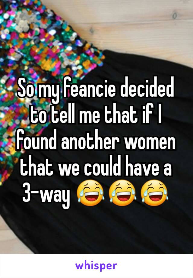 So my feancie decided to tell me that if I found another women that we could have a 3-way 😂😂😂